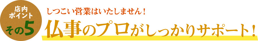 店内ポイントその5 しつこい営業はいたしません。仏事のプロがしっかりサポート！