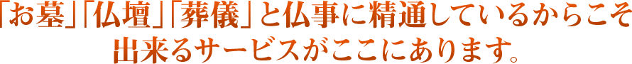 「お墓」「仏壇」「葬儀」と仏事に精通しているからこそ出来るサービスがここにあります。