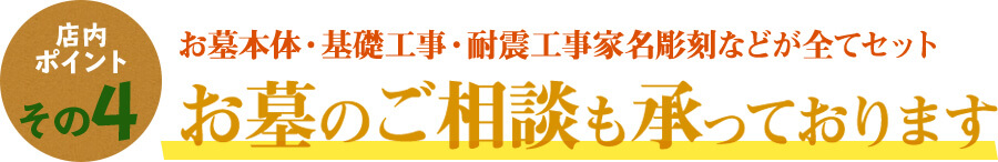 店内ポイントその4 お墓本体・基礎工事・耐震工事家名彫刻などが全てセット お墓のご相談も承っております