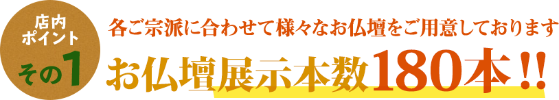 店内ポイントその1 各ご宗派に合わせたて様々なお仏壇をご用意しております お仏壇展示本数180本！！