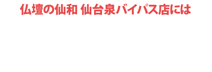 仏壇の仙和仙台泉バイパス店にはご予約無しでご来店いただけます！