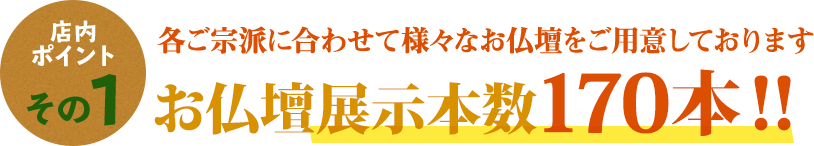 店内ポイントその1 各ご宗派に合わせたて様々なお仏壇をご用意しております お仏壇展示本数170本！！